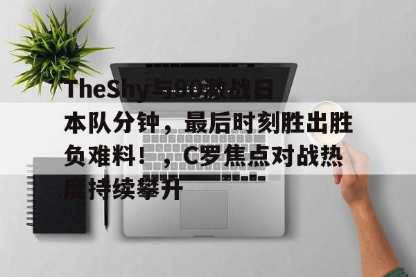 TheShy与90激战日本队分钟，最后时刻胜出胜负难料！，C罗焦点对战热度持续攀升的简单介绍